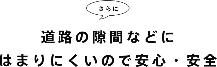 さらに道路の隙間などにはまりにくいので安心・安全